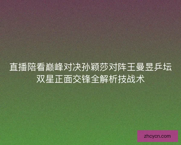 直播陪看巅峰对决孙颖莎对阵王曼昱乒坛双星正面交锋全解析技战术