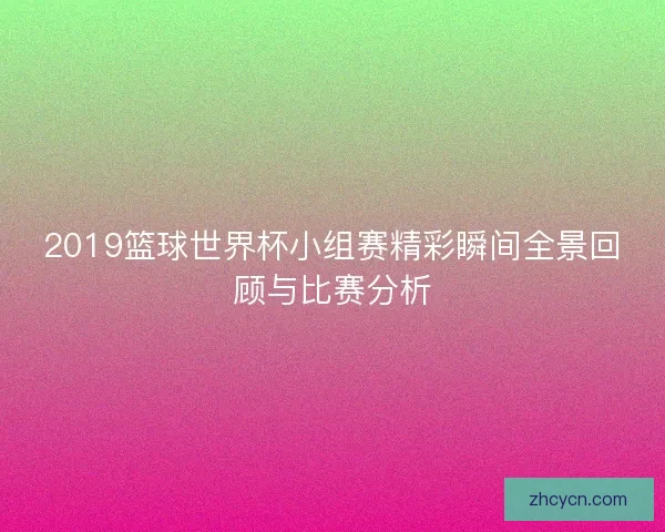 2019篮球世界杯小组赛精彩瞬间全景回顾与比赛分析