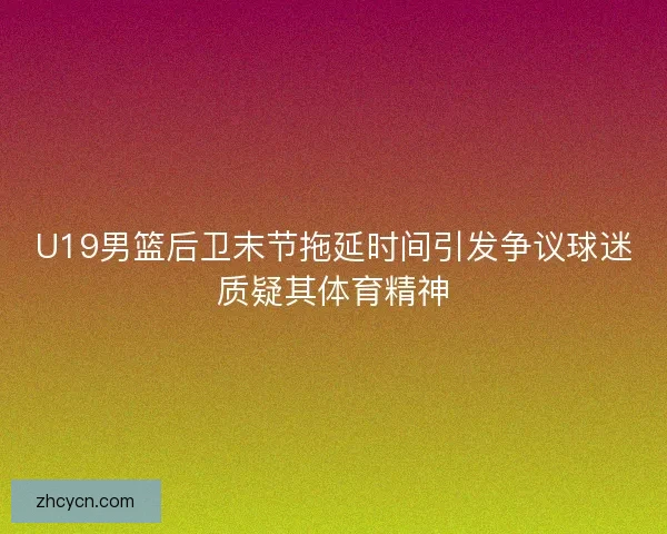 U19男篮后卫末节拖延时间引发争议球迷质疑其体育精神