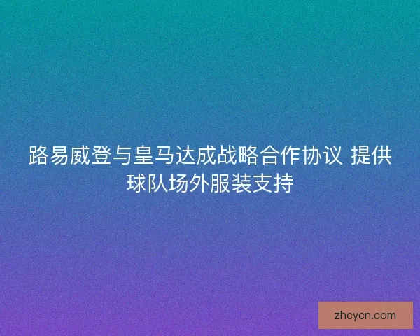 路易威登与皇马达成战略合作协议 提供球队场外服装支持