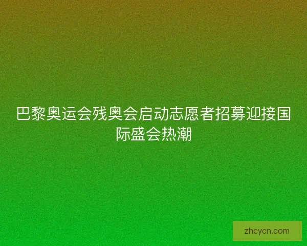 巴黎奥运会残奥会启动志愿者招募迎接国际盛会热潮