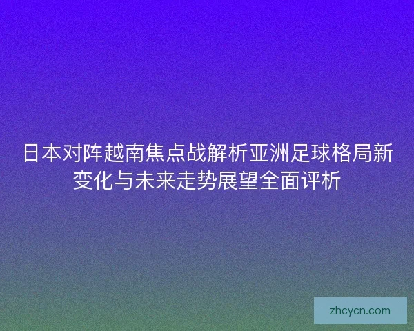 日本对阵越南焦点战解析亚洲足球格局新变化与未来走势展望全面评析