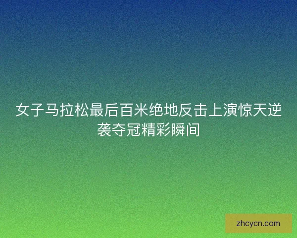 女子马拉松最后百米绝地反击上演惊天逆袭夺冠精彩瞬间