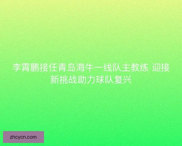 李霄鹏接任青岛海牛一线队主教练 迎接新挑战助力球队复兴