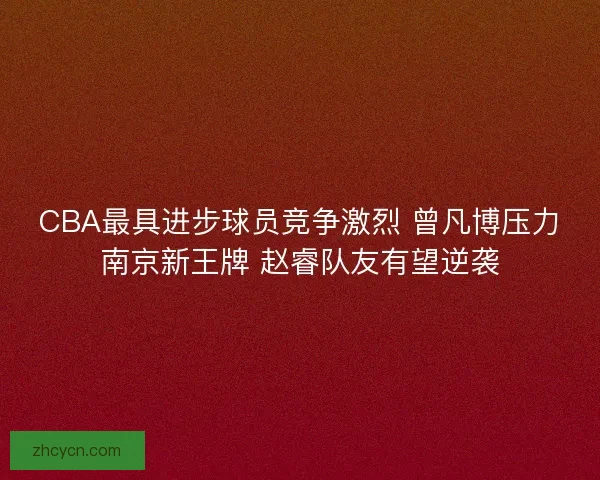 CBA最具进步球员竞争激烈 曾凡博压力南京新王牌 赵睿队友有望逆袭