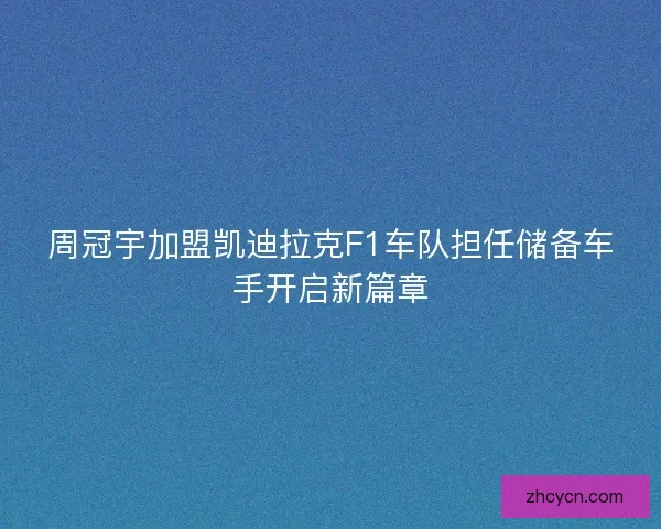 周冠宇加盟凯迪拉克F1车队担任储备车手开启新篇章