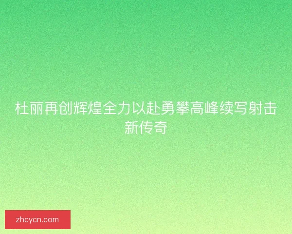 杜丽再创辉煌全力以赴勇攀高峰续写射击新传奇