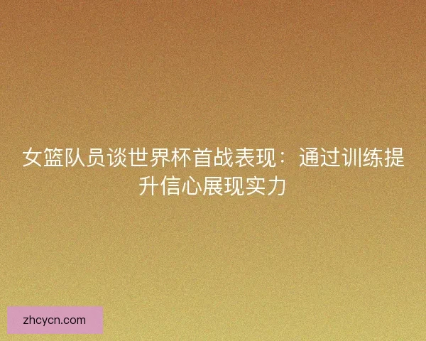 女篮队员谈世界杯首战表现：通过训练提升信心展现实力