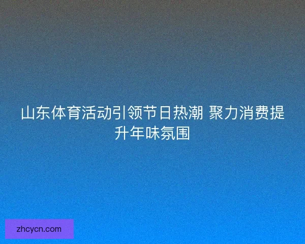 山东体育活动引领节日热潮 聚力消费提升年味氛围