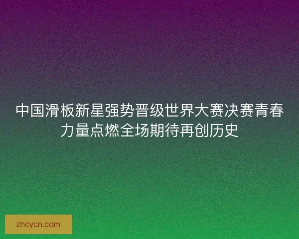 中国滑板新星强势晋级世界大赛决赛青春力量点燃全场期待再创历史