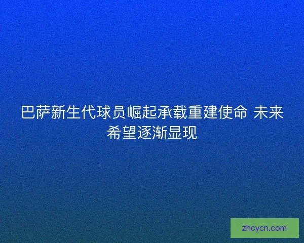 巴萨新生代球员崛起承载重建使命 未来希望逐渐显现